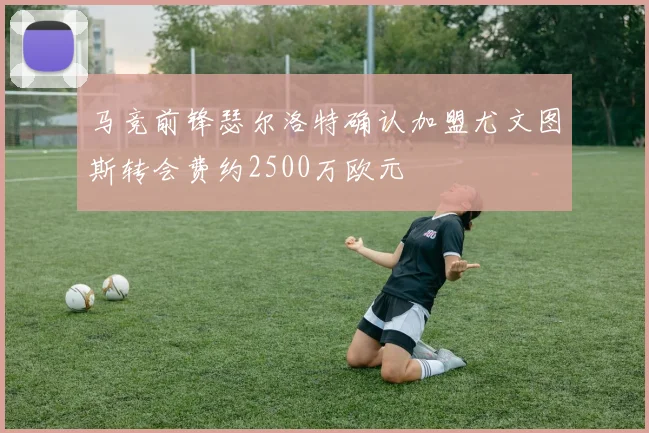 马竞前锋瑟尔洛特确认加盟尤文图斯转会费约2500万欧元