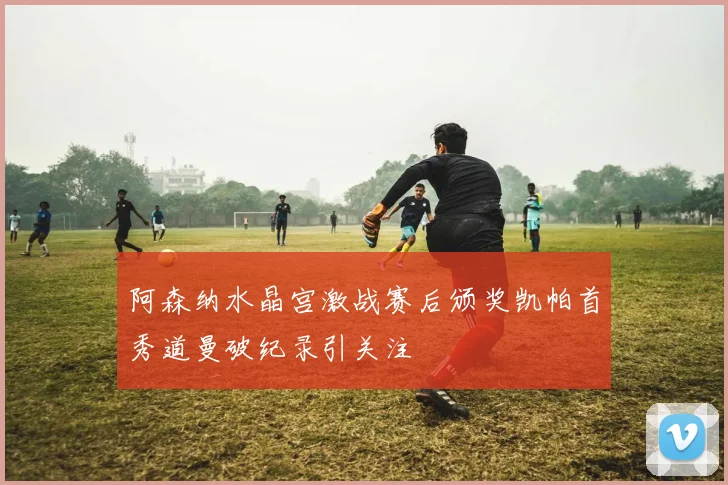 阿森纳水晶宫激战赛后颁奖凯帕首秀道曼破纪录引关注