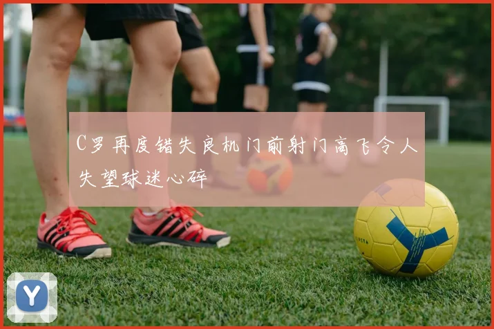 C罗再度错失良机门前射门高飞令人失望球迷心碎