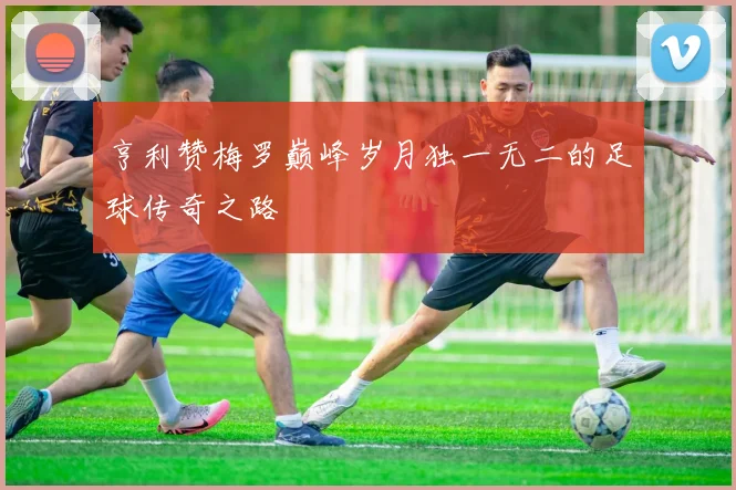 亨利赞梅罗巅峰岁月独一无二的足球传奇之路