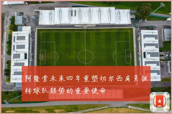 阿隆索未来四年重塑切尔西肩负扭转球队颓势的重要使命