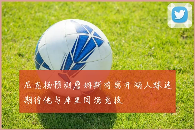 尼克杨预测詹姆斯将离开湖人球迷期待他与库里同场竞技
