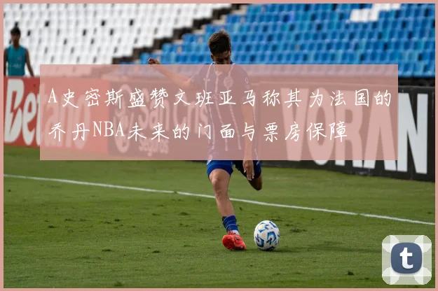 A史密斯盛赞文班亚马称其为法国的乔丹NBA未来的门面与票房保障