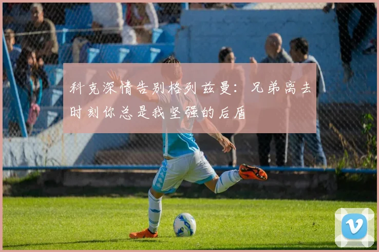 科克深情告别格列兹曼：兄弟离去时刻你总是我坚强的后盾