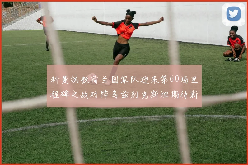 科曼执教荷兰国家队迎来第60场里程碑之战对阵乌兹别克斯坦期待新突破